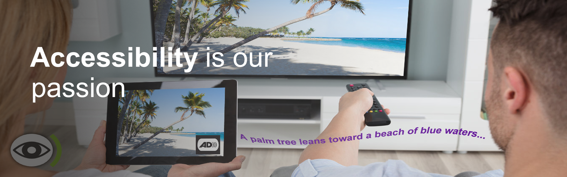 Text: Accessibility is our passion. Background: Image of 2 people watching TV. The same image from the TV appears on a tablet. Next to the AD icon on the tablet, floats out the phrase: a palm tree leans towards a beach of blue waters.